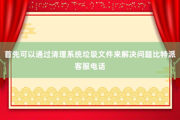 首先可以通过清理系统垃圾文件来解决问题比特派客服电话